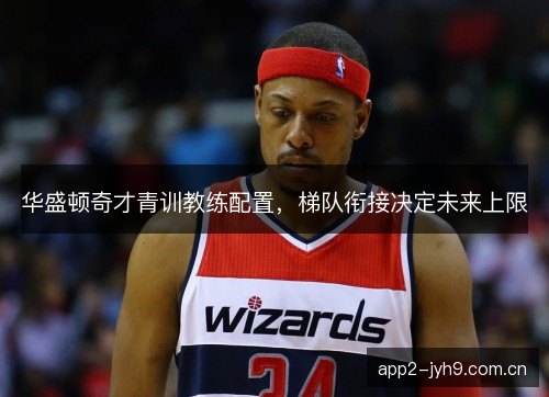 华盛顿奇才青训教练配置，梯队衔接决定未来上限